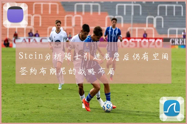 Stein分析骑士引进老詹后仍有空间签约布朗尼的战略布局