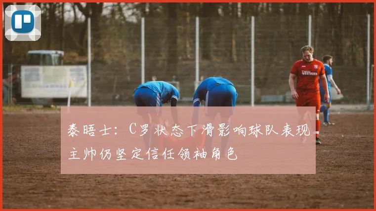 泰晤士：C罗状态下滑影响球队表现主帅仍坚定信任领袖角色