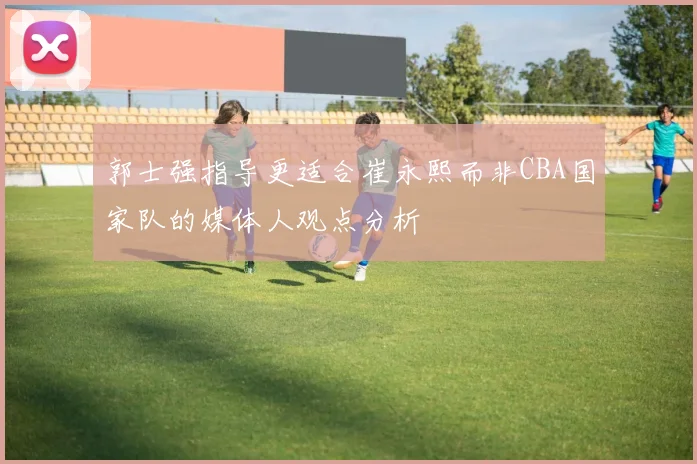郭士强指导更适合崔永熙而非CBA国家队的媒体人观点分析