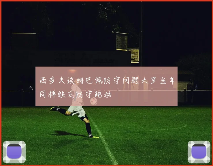 西多夫谈姆巴佩防守问题大罗当年同样缺乏防守跑动