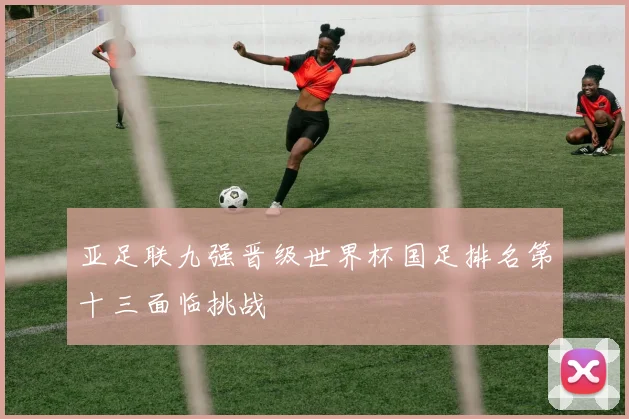 亚足联九强晋级世界杯国足排名第十三面临挑战