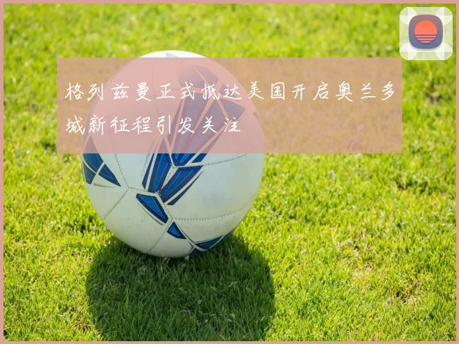格列兹曼正式抵达美国开启奥兰多城新征程引发关注