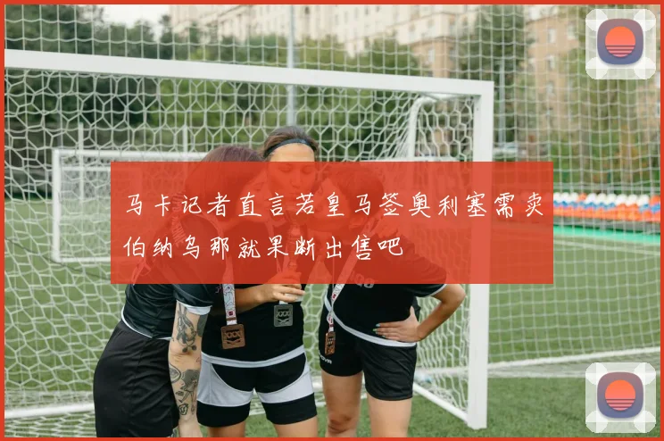 马卡记者直言若皇马签奥利塞需卖伯纳乌那就果断出售吧