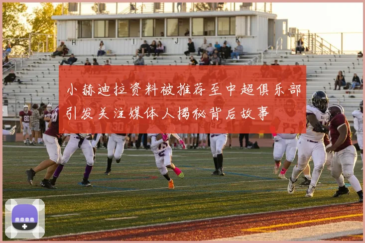小赫迪拉资料被推荐至中超俱乐部引发关注媒体人揭秘背后故事