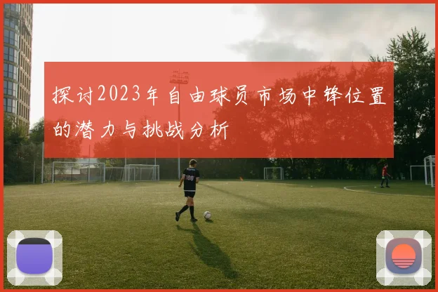 探讨2023年自由球员市场中锋位置的潜力与挑战分析