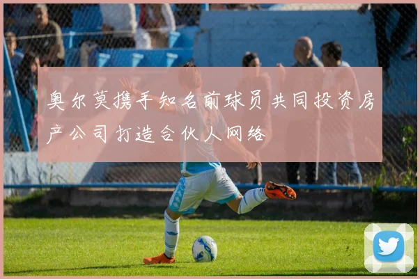奥尔莫携手知名前球员共同投资房产公司打造合伙人网络
