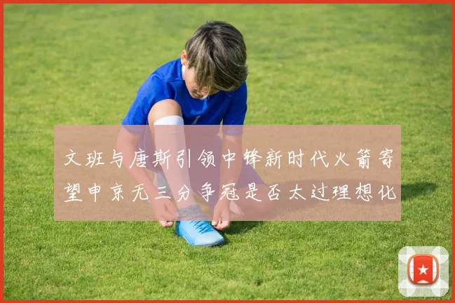 文班与唐斯引领中锋新时代火箭寄望申京无三分争冠是否太过理想化