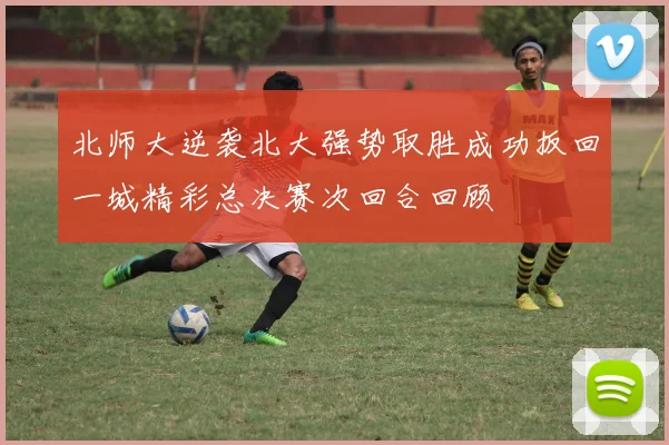 北师大逆袭北大强势取胜成功扳回一城精彩总决赛次回合回顾