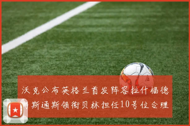 沃克公布英格兰首发阵容拉什福德与斯通斯领衔贝林担任10号位合理性分析
