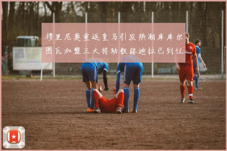 穆里尼奥重返皇马引发热潮库库尔图瓦加盟三大将助教赫迪拉已到位