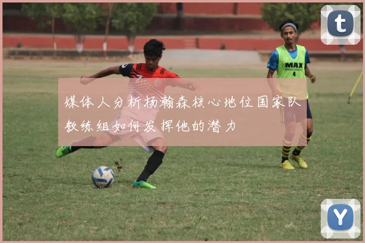 媒体人分析杨瀚森核心地位国家队教练组如何发挥他的潜力