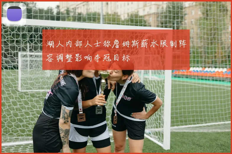 湖人内部人士称詹姆斯薪水限制阵容调整影响夺冠目标